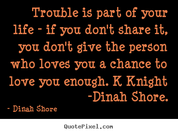 Trouble is part of your life - if you don't share it,.. Dinah Shore top love quote