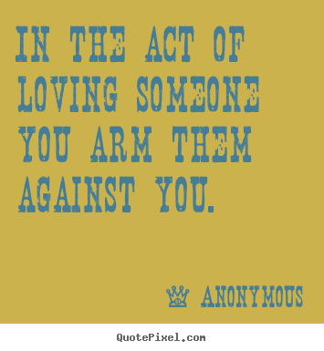 In the act of loving someone you arm them against you. Anonymous top love quote