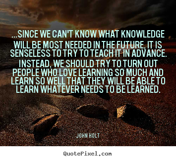 ...since we can't know what knowledge will be most needed.. John Holt good love quote