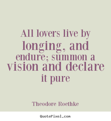 All lovers live by longing, and endure; summon a vision and declare.. Theodore Roethke great love quotes