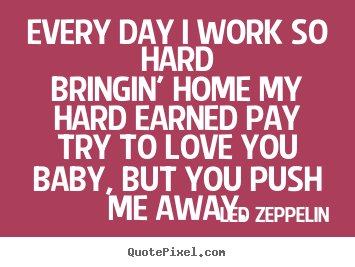 Led Zeppelin picture quotes - Every day i work so hardbringin' home my hard earned paytry.. - Love quotes