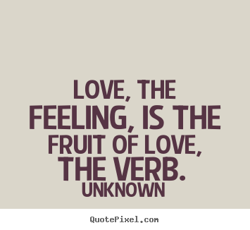 Love, the feeling, is the fruit of love, the verb... Unknown famous love quotes