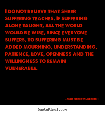 I do not believe that sheer suffering teaches. if suffering alone.. Anne Morrow Lindbergh best love quotes