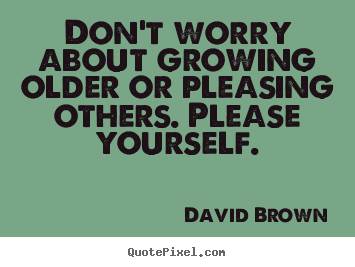 Don't worry about growing older or pleasing others. please.. David Brown good love quote