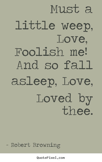Robert Browning picture quotes - Must a little weep, love, foolish me! and so fall.. - Love quotes