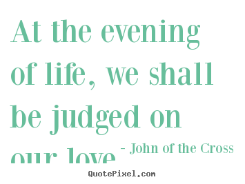 At the evening of life, we shall be judged on our love.  John Of The Cross greatest love quotes
