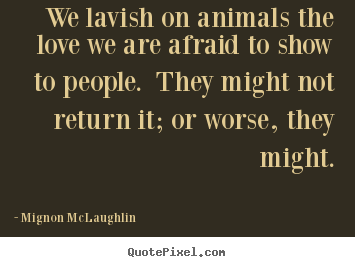 We lavish on animals the love we are afraid to show to people... Mignon McLaughlin top love quotes