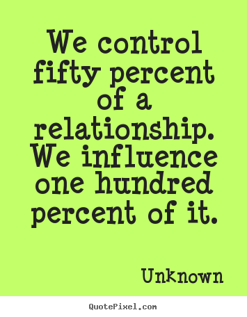 We control fifty percent of a relationship. we influence one hundred.. Unknown great love quote