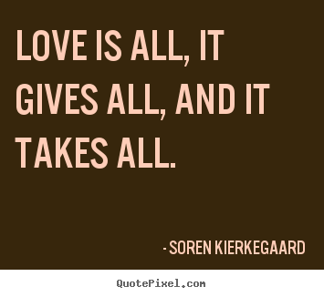 Quote about love - Love is all, it gives all, and it takes all.