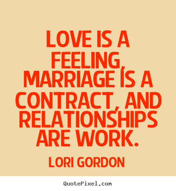 Love is a feeling, marriage is a contract, and relationships are work. Lori Gordon great love quote