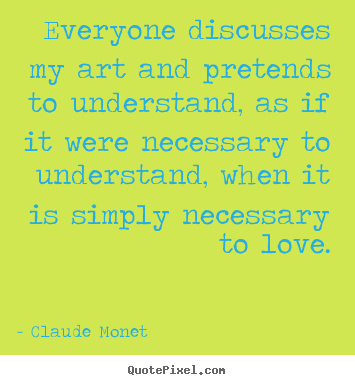 Claude Monet  picture quotes - Everyone discusses my art and pretends to understand, as if it were.. - Love quotes