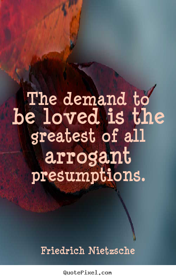 The demand to be loved is the greatest of all arrogant presumptions. Friedrich Nietzsche  love quote