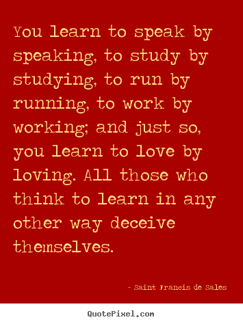 You learn to speak by speaking, to study by studying,.. Saint Francis De Sales best love quotes