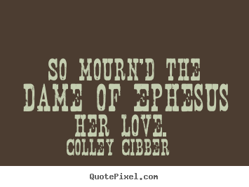 So mourn'd the dame of ephesus her love.  Colley Cibber famous love quote