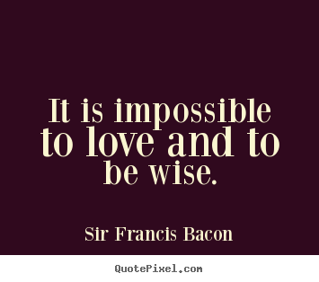 It is impossible to love and to be wise. Sir Francis Bacon  love quotes