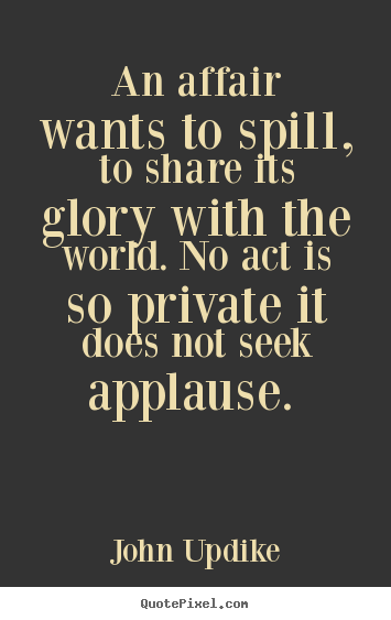 John Updike picture quotes - An affair wants to spill, to share its glory with the world. no act.. - Love quotes