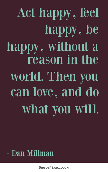 Act happy, feel happy, be happy, without a reason.. Dan Millman  great love quotes