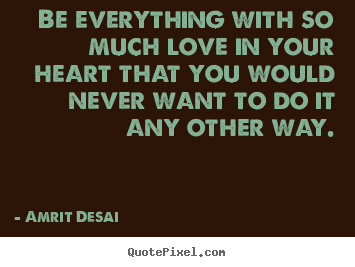 Love quotes - Be everything with so much love in your heart that you would never..