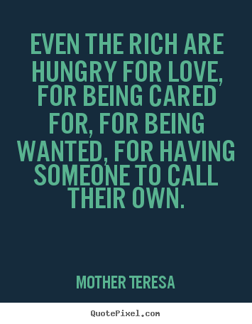 Even the rich are hungry for love, for being cared for, for being wanted,.. Mother Teresa greatest love quotes