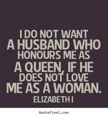 I do not want a husband who honours me as a queen, if.. Elizabeth I  love quote