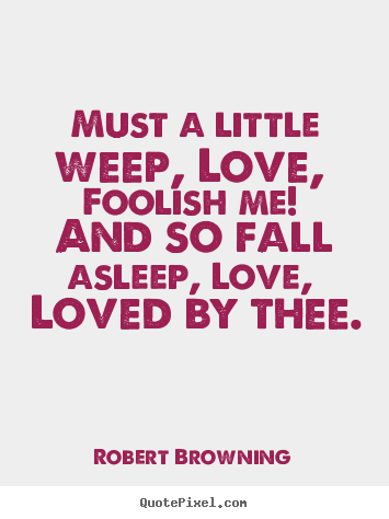 Must a little weep, love, foolish me! and so fall asleep, love,.. Robert Browning best love quotes