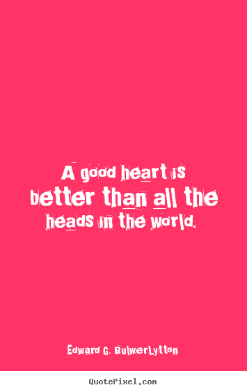 A good heart is better than all the heads in the world.  Edward G. Bulwer-Lytton greatest love quotes