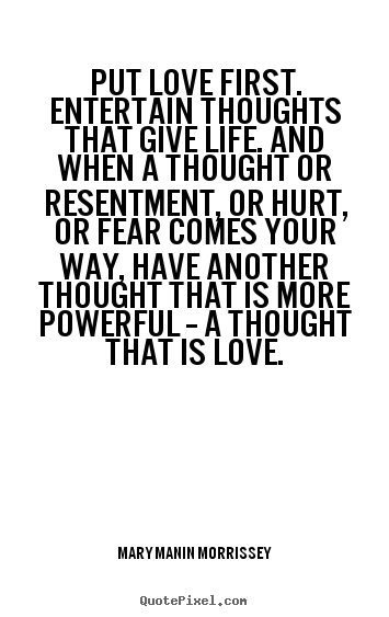 Put love first. entertain thoughts that give life. and when a thought.. Mary Manin Morrissey  love quotes