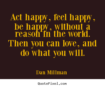 Quotes about love - Act happy, feel happy, be happy, without a reason in the world. then..