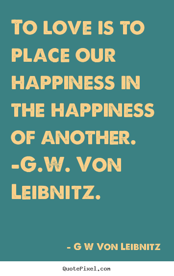 To love is to place our happiness in the happiness of another... G W Von Leibnitz famous love quotes