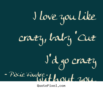 I love you like crazy, baby 'cuz i'd go crazy without you. Pixie Foudre famous love quotes