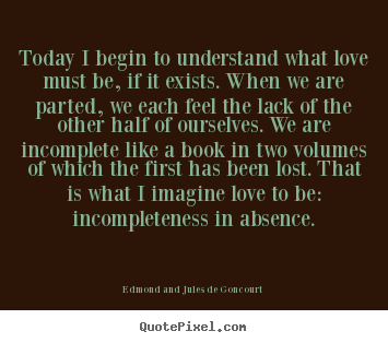 Edmond And Jules De Goncourt picture quotes - Today i begin to understand what love must be, if it exists. when we.. - Love quote