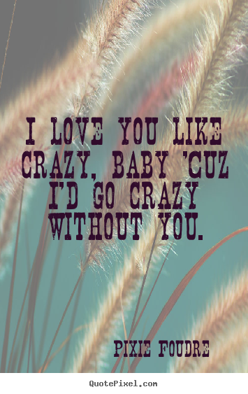 Love quotes - I love you like crazy, baby 'cuz i'd go crazy without you.