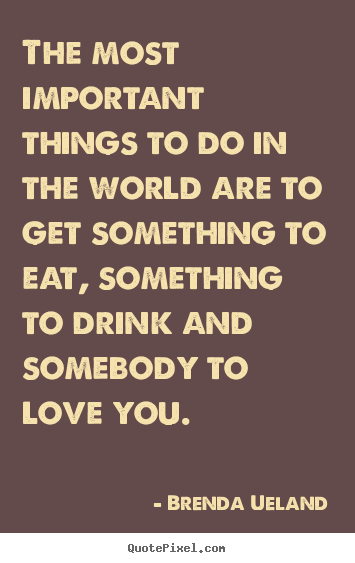 The most important things to do in the world are to get something to eat,.. Brenda Ueland  love quotes