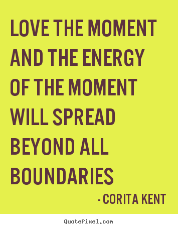 Love the moment and the energy of the moment will spread beyond.. Corita Kent great love quote