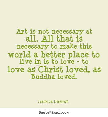Art is not necessary at all. all that is necessary.. Isadora Duncan  great love quote