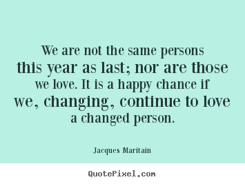 We are not the same persons this year as last; nor are those we love... Jacques Maritain greatest love quote