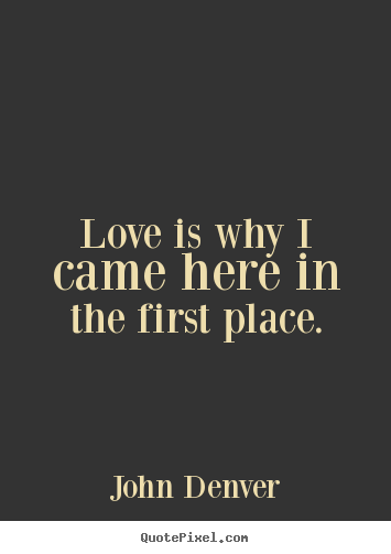 Love is why i came here in the first place. John Denver greatest love sayings