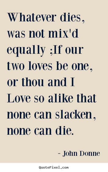 Quotes about love - Whatever dies, was not mix'd equally ;if our two loves be one,..