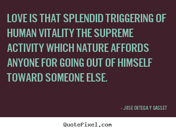 Love is that splendid triggering of human vitality the supreme activity.. Jose Ortega Y Gasset great love quotes