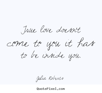 True love doesn't come to you it has to be inside you. Julia Roberts   love quotes