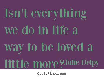 Julie Delpy poster quotes - Isn't everything we do in life a way to be loved a little more?.. - Love quote