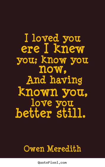 I loved you ere i knew you; know you now, and having known you, love.. Owen Meredith great love quote