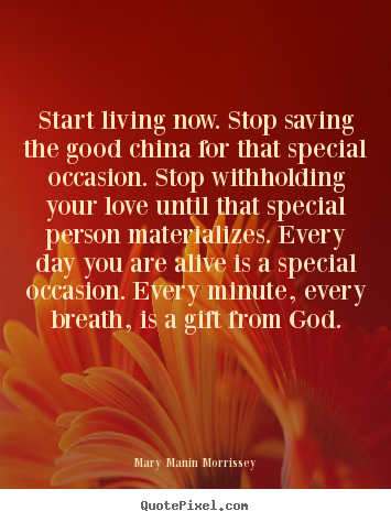 Start living now. stop saving the good china.. Mary Manin Morrissey best love quote