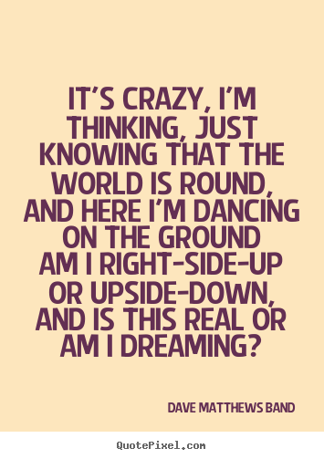 It's crazy, i'm thinking, just knowing that the world is round,and.. Dave Matthews Band best love quotes