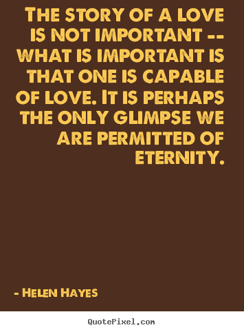 The story of a love is not important -- what is important is that.. Helen Hayes good love quotes