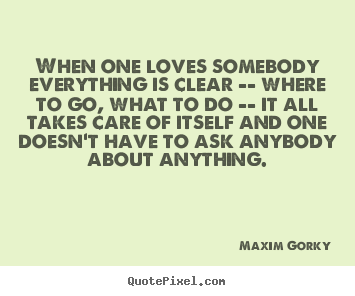When one loves somebody everything is clear -- where to go,.. Maxim Gorky  love quote