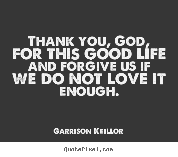 Love quote - Thank you, god, for this good life and forgive us if we do..