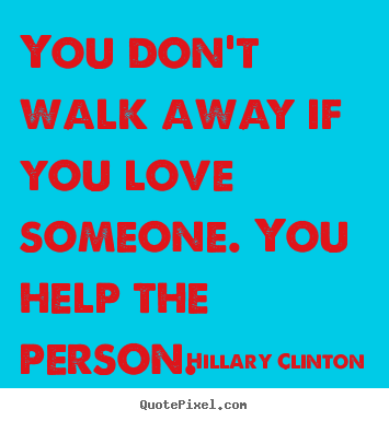 You don't walk away if you love someone. you help the person. Hillary Clinton best love quote
