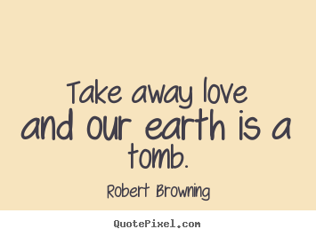 Take away love and our earth is a tomb. Robert Browning greatest love quotes