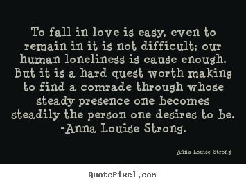 To fall in love is easy, even to remain in it is not difficult;.. Anna Louise Strong  love sayings